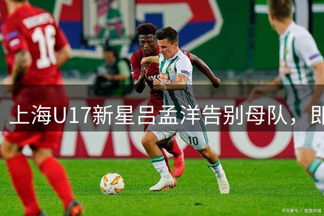 上海U17新星吕孟洋告别母队，即将开启马德里新征程