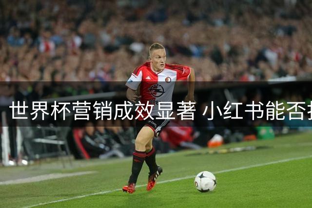 世界杯营销成效显著 小红书能否打破"女性社区"刻板印象？