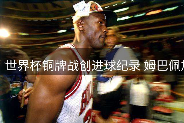 世界杯铜牌战创进球纪录 姆巴佩加冕历史射手王背后的三大焦点