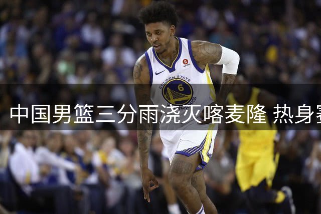 中国男篮三分雨浇灭喀麦隆 热身赛六将得分上双展现火力