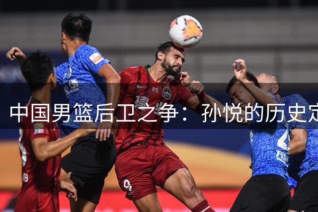 中国男篮后卫之争：孙悦的历史定位该怎样界定？