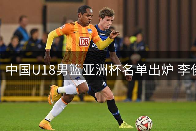 中国U18男篮亚洲杯名单出炉 李俊贤张懿赵杰在列
