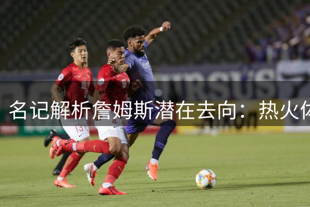 名记解析詹姆斯潜在去向：热火体系完美适配生涯末期需求