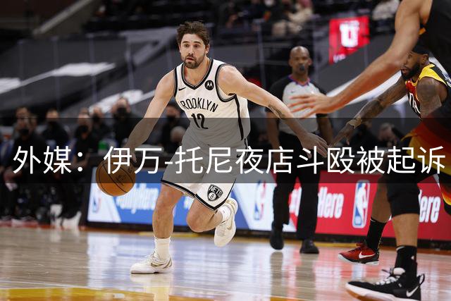 外媒：伊万-托尼夜店斗殴被起诉，将于9月24日出庭
