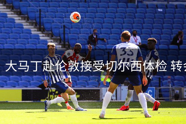 大马丁赴伦敦接受切尔西体检 转会即将完成