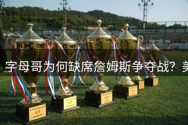 字母哥为何缺席詹姆斯争夺战？美媒揭秘热火巨星低调内幕