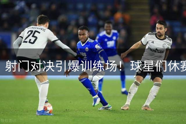 射门对决引爆训练场！球星们休赛期加练成亮点