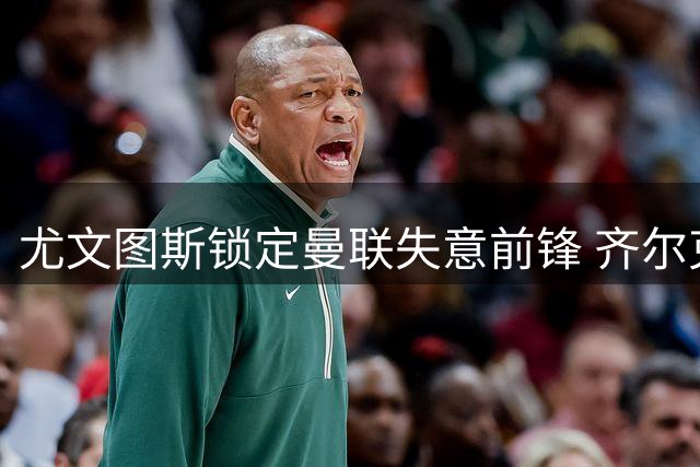 尤文图斯锁定曼联失意前锋 齐尔克泽或重返意甲赛场