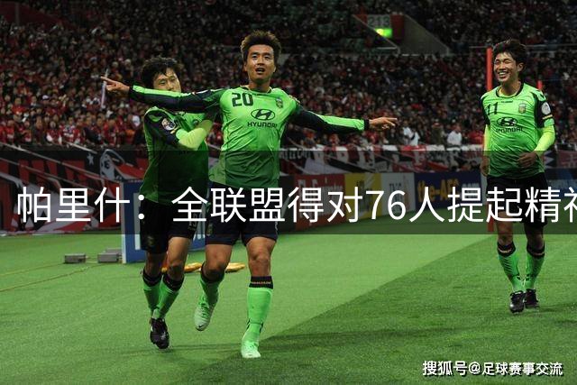 帕里什：全联盟得对76人提起精神 他们能打出无私的团队篮球