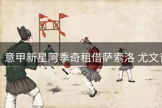 意甲新星阿季奇租借萨索洛 尤文青训小将开启全新征程