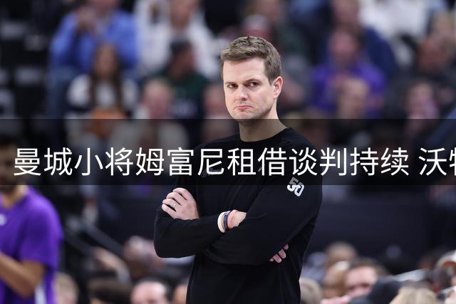 曼城小将姆富尼租借谈判持续 沃特福德核心前锋转会在即