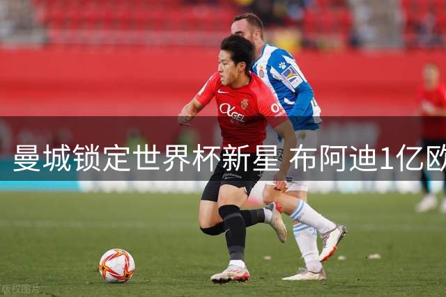 曼城锁定世界杯新星 布阿迪1亿欧元身价引爆豪门争夺战
