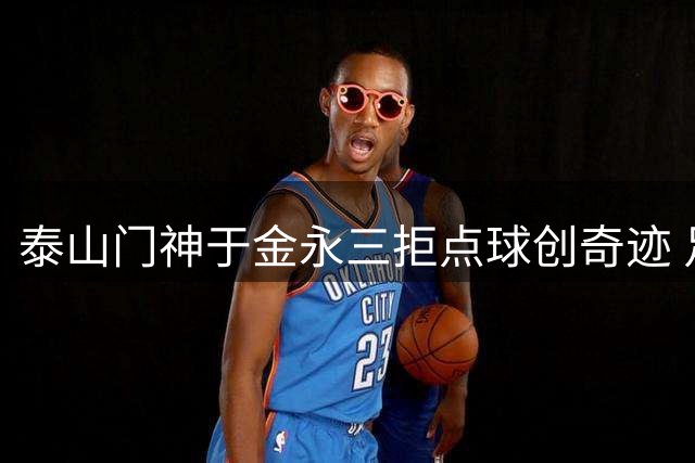泰山门神于金永三拒点球创奇迹 足协杯惊险晋级引爆网络