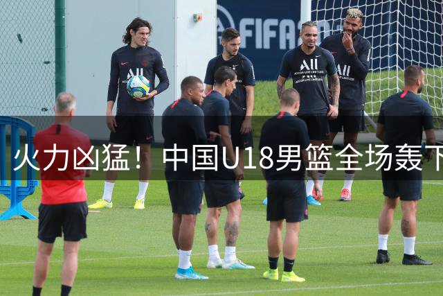 火力凶猛！中国U18男篮全场轰下117分 命中率53.6%&三分51.5%