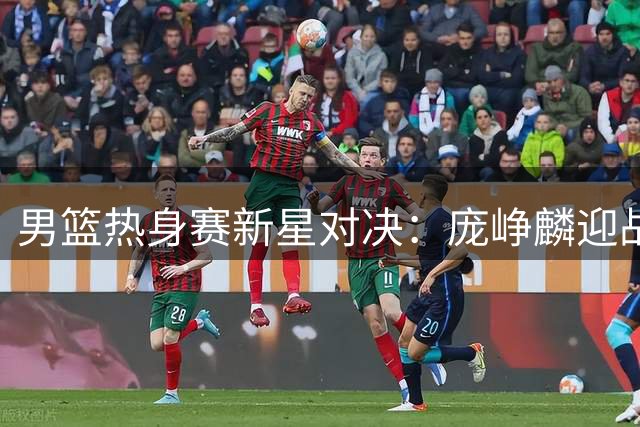 男篮热身赛新星对决：庞峥麟迎战NBA悍将 胡金秋独撑内线