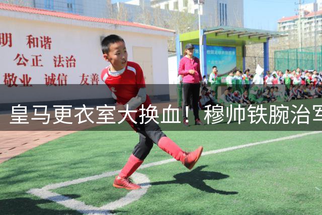 皇马更衣室大换血！穆帅铁腕治军仅留4名核心 7将遭遇清洗危机