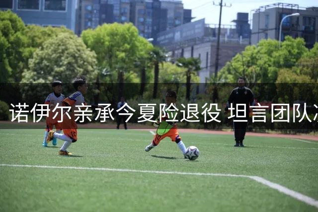 诺伊尔亲承今夏险退役 坦言团队凝聚力成留队关键