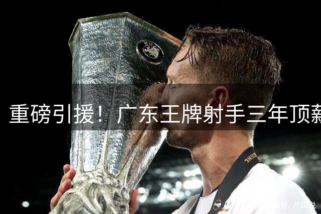 重磅引援！广东王牌射手三年顶薪加盟同曦，能否改变季后赛格局？