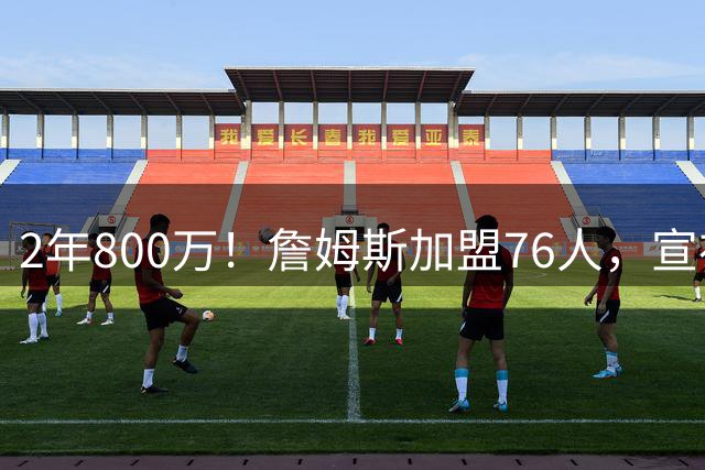 2年800万！詹姆斯加盟76人，宣布两年后退役！联盟格局又变了